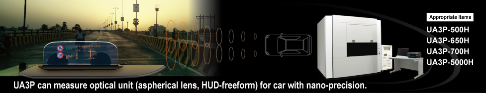 UA3P can measure optical unit (aspherical lens, HUD-freeform) for car with nano-precision. Appropriate Items UA3P-500H UA3P-650H UA3P-700H UA3P-5000H