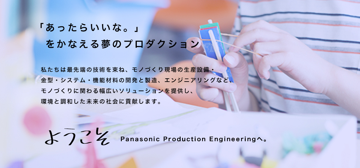 「あったらいいな。」 　をかなえる夢のプロダクション   私たちは最先端の技術を束ね、モノづくり現場の生産設備・ 金型・システム・機能材料の開発と製造、エンジニアリングなど、モノづくりに関わる幅広いソリューションを提供し、 環境と調和した未来の社会に貢献します。  ようこそ Panasonic Production Engineeringへ。