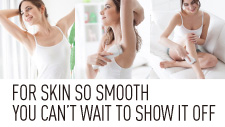 FOR SKIN SO SMOOTH YOU CAN’T WAIT TO SHOW IT OFF
