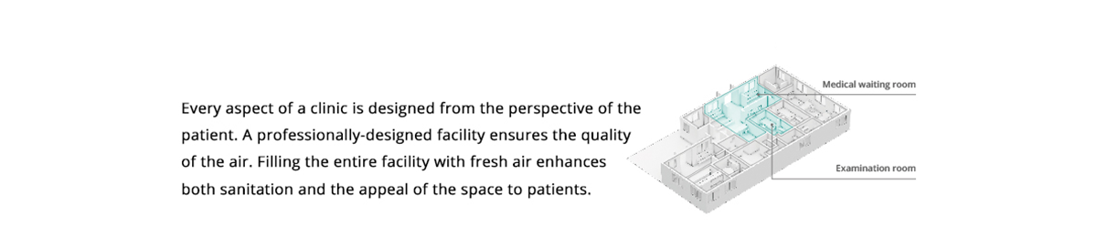 Clinic. Every aspect of a clinic is designed from the perspective of the patient. A professionally-designed facility ensures the quality of the air. Filling the entire facility with fresh air enhances both sanitation and the appeal of the space to patients.