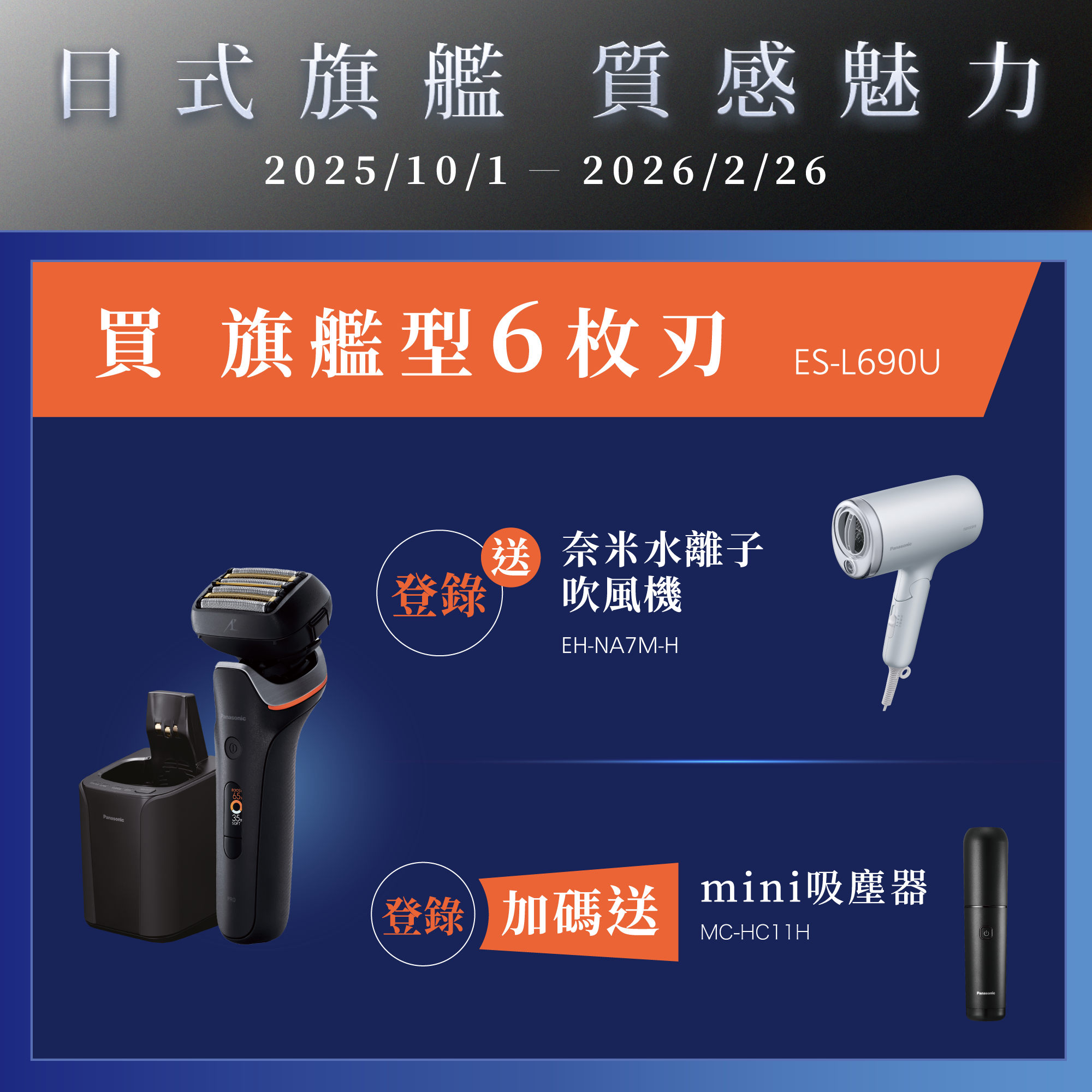 [日系旗艦 質感魅力]   2025/10/01~2026/2/26   買旗艦型6枚刃ES-L690U，登錄就送奈米水離子吹風機EH-NA7M-H，再加碼送mini吸塵器MC-HC11H