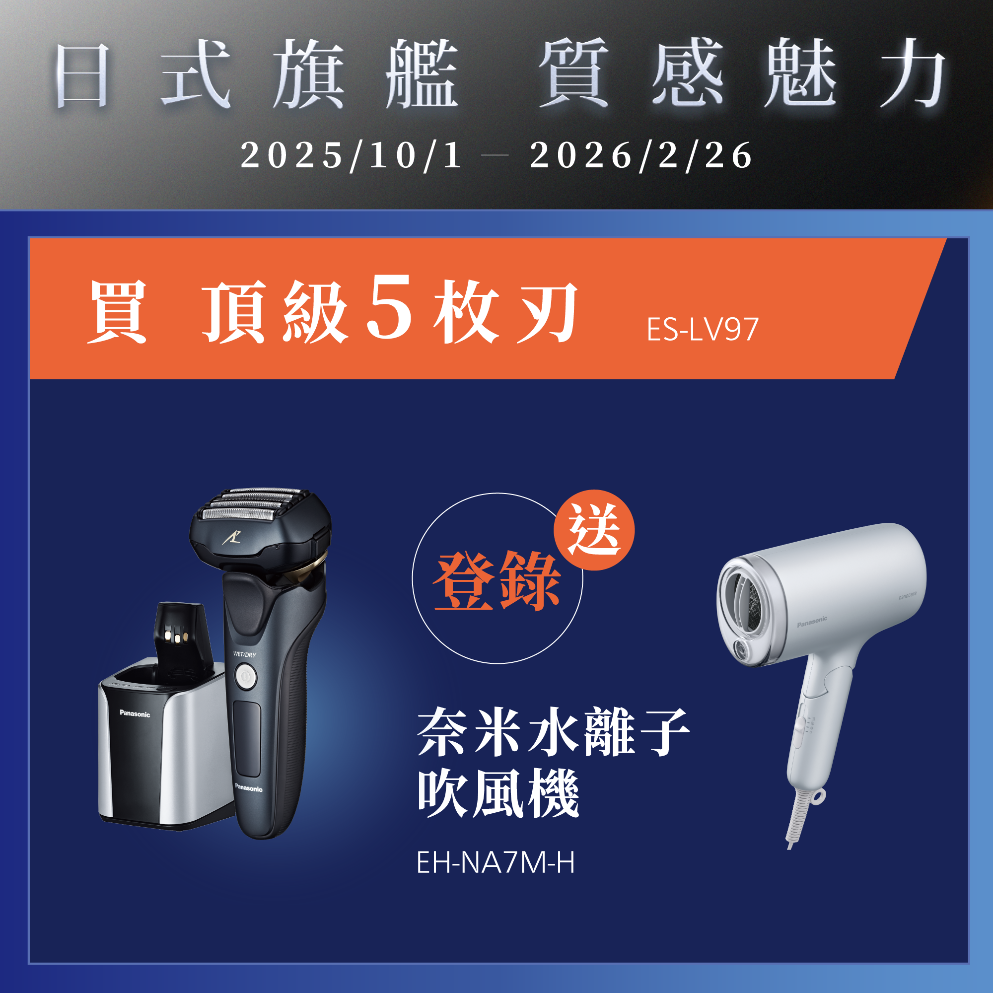 [日系旗艦 質感魅力]   2025/10/01~2026/2/26   買頂級5枚刃ES-LV97，登錄就送奈米水離子吹風機EH-NA7M-H