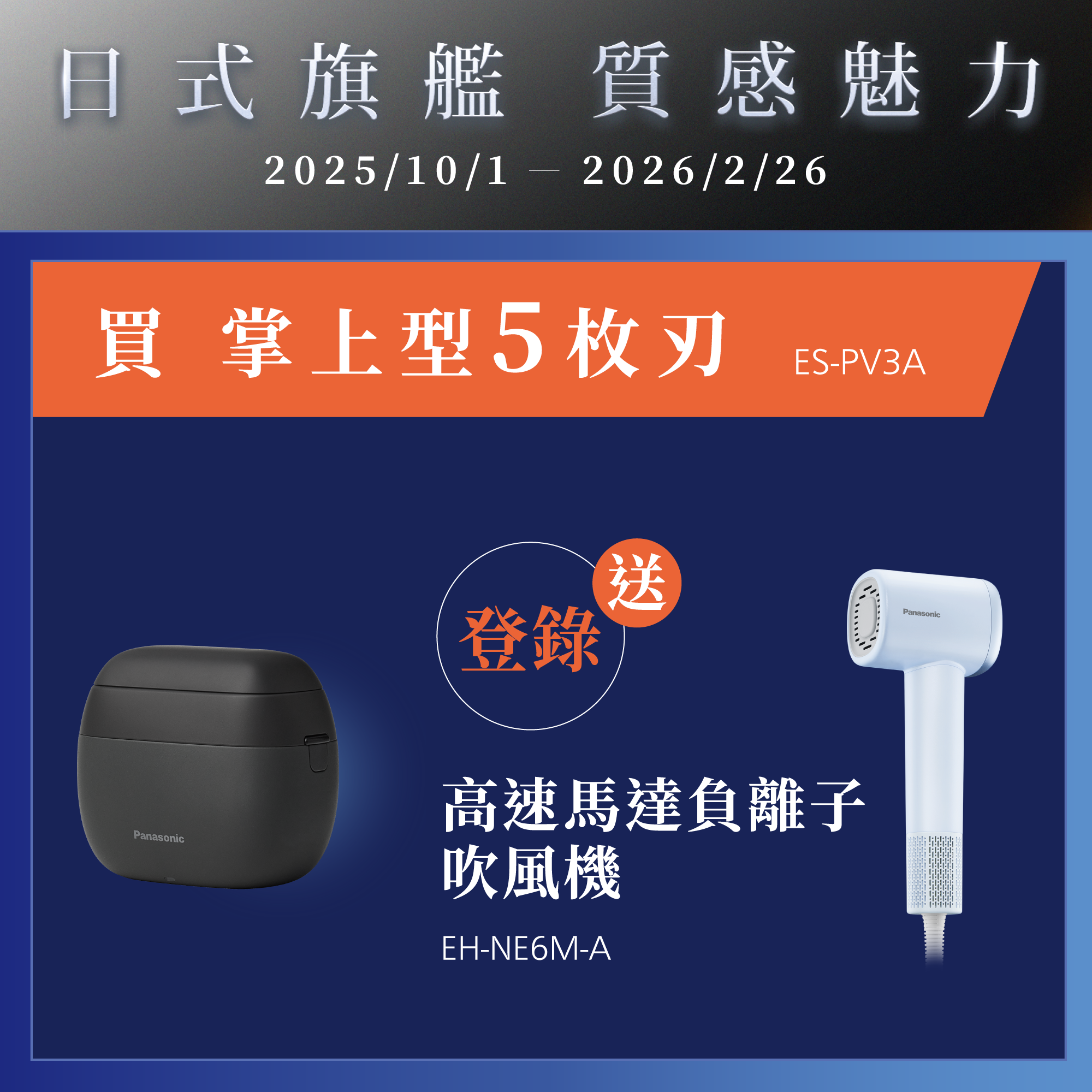 [日系旗艦 質感魅力]   2025/10/01~2026/2/26    買掌上型5枚刃ES-PV3A，登錄就送高速馬達負離子吹風機EH-NE6M-A