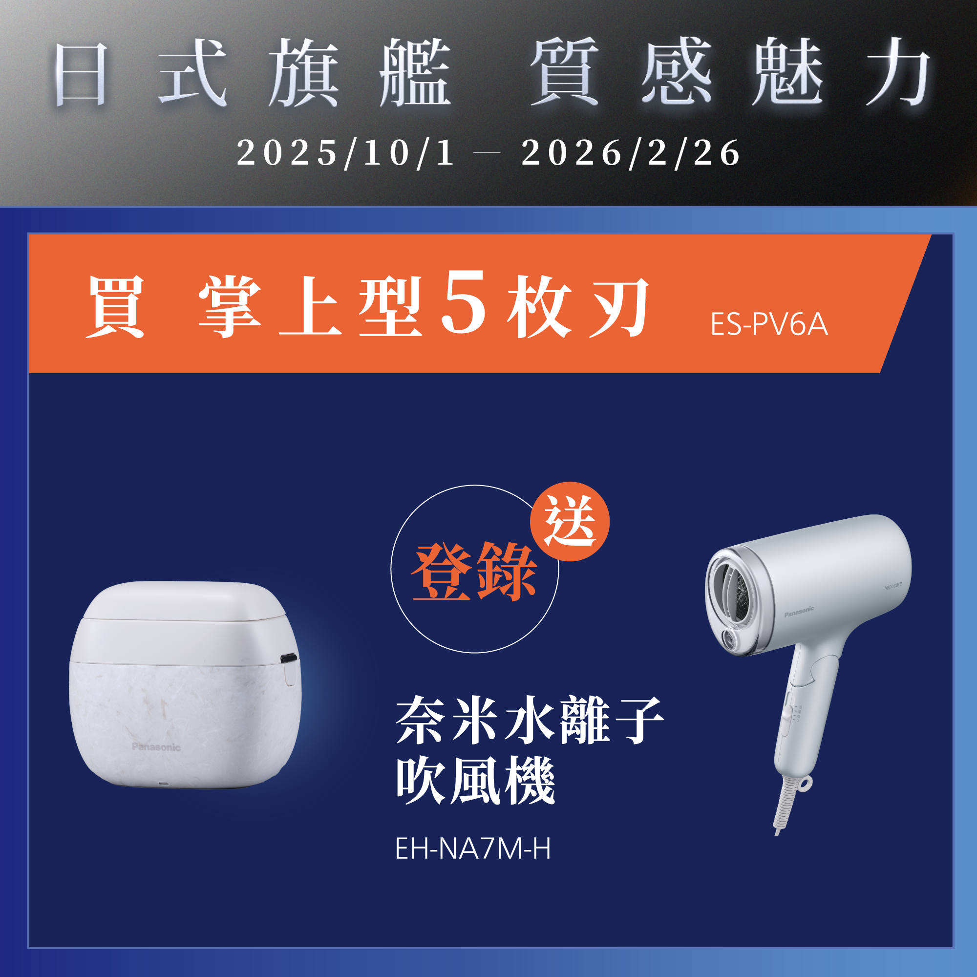 [日系旗艦 質感魅力]   2025/10/01~2026/2/26   買掌上型5枚刃ES-PV6A，登錄就送奈米水離子吹風機EH-NA7M-H
