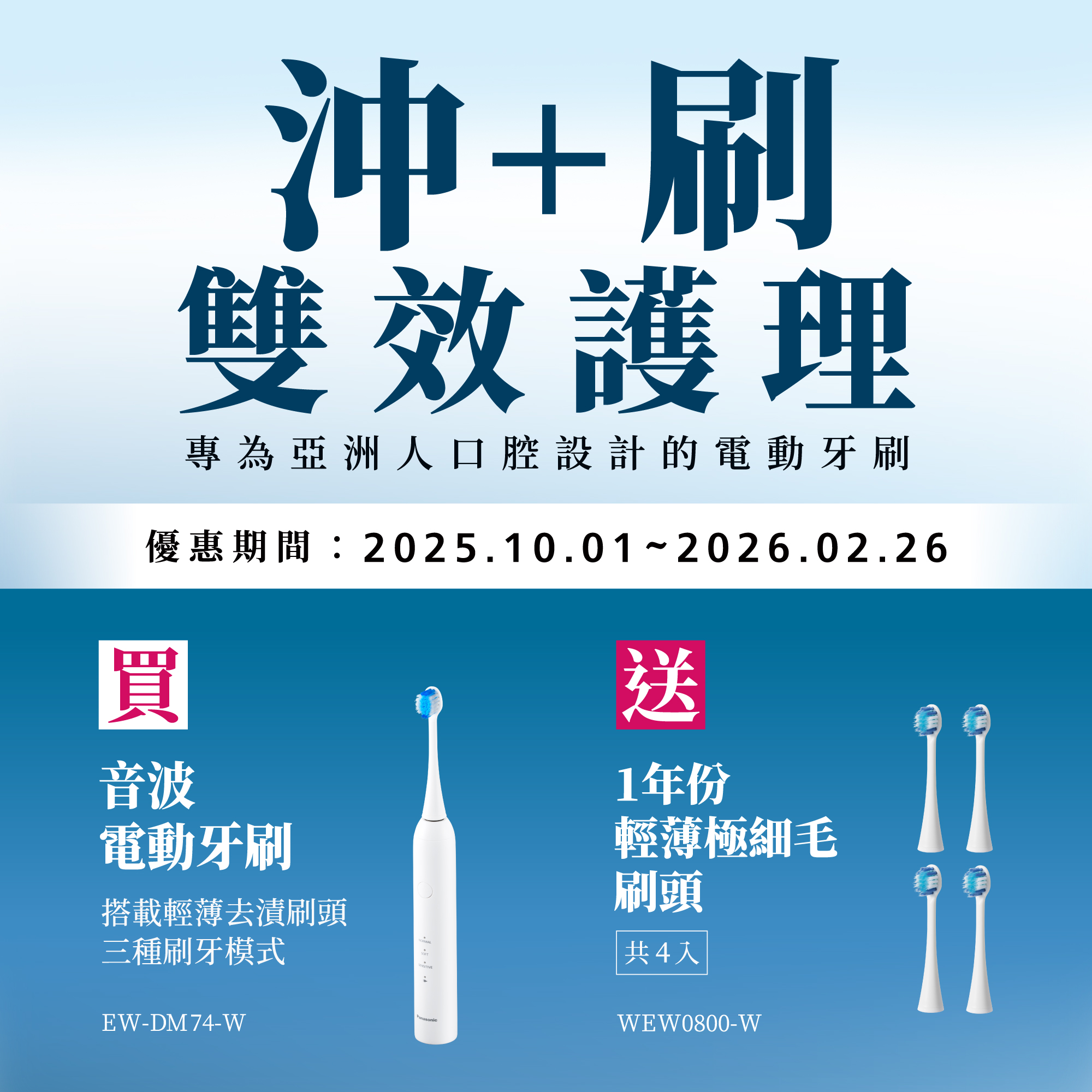 沖+刷 雙效護理   2025/10/1~2026/2/26 買音波電動牙刷EW-DM74-W，送1年份輕薄極細毛刷頭(共4入)