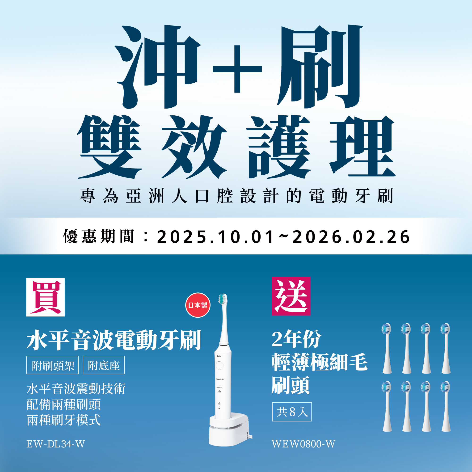 [沖+刷 雙效護理]   2025/10/1~2026/2/26 買水平音波電動牙刷EW-DL34-W，送2年份輕薄極細毛刷頭(共8入)