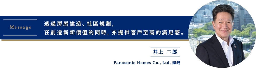 透過房屋建造、社區規劃，在創造嶄新價值的同時，亦提供客戶至高的滿足感。Panasonic Homes Co., Ltd. 總裁 井上 二郎