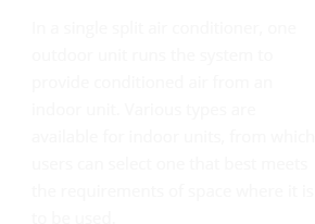 In a single split air conditioner, one outdoor unit runs the system to provide conditioned air from an indoor unit. Various types are available for indoor units, from which users can select one that best meets the requirements of space where it is to be used.