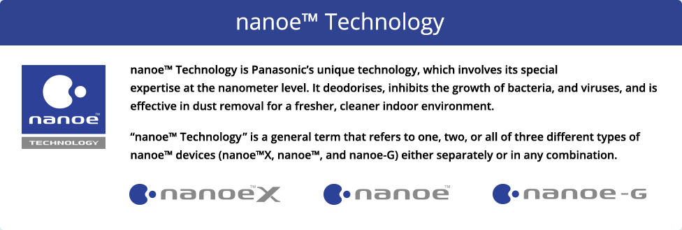 nanoe™ Technology is Panasonic's unique technology, which involves its special expertise at the nanometer level. It deodorises, inhibits the growth of bacteria, and viruses, and is effective in dust removal for a fresher, cleaner indoor environment. 