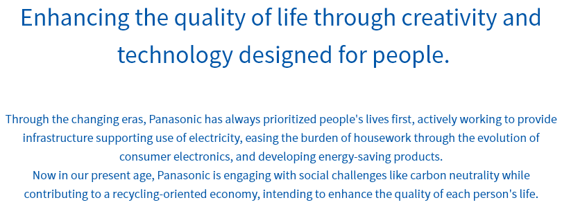 Enhancing the quality of life through creativity and technology designed for people. Through the changing eras, Panasonic has always prioritized people's lives first, actively working to provide infrastructure supporting use of electricity, easing the burden of housework through the evolution of consumer electronics, and developing energy-saving products. Now in our present age, Panasonic is engaging with social challenges like carbon neutrality while contributing to a recycling-oriented economy, intending to enhance the quality of each person's life.