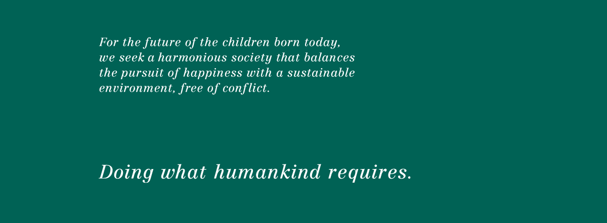 For the future of the children born today, we seek a harmonious society that balances the pursuit of happiness with a sustainable environment, free of conflict. Doing what humankind requires.