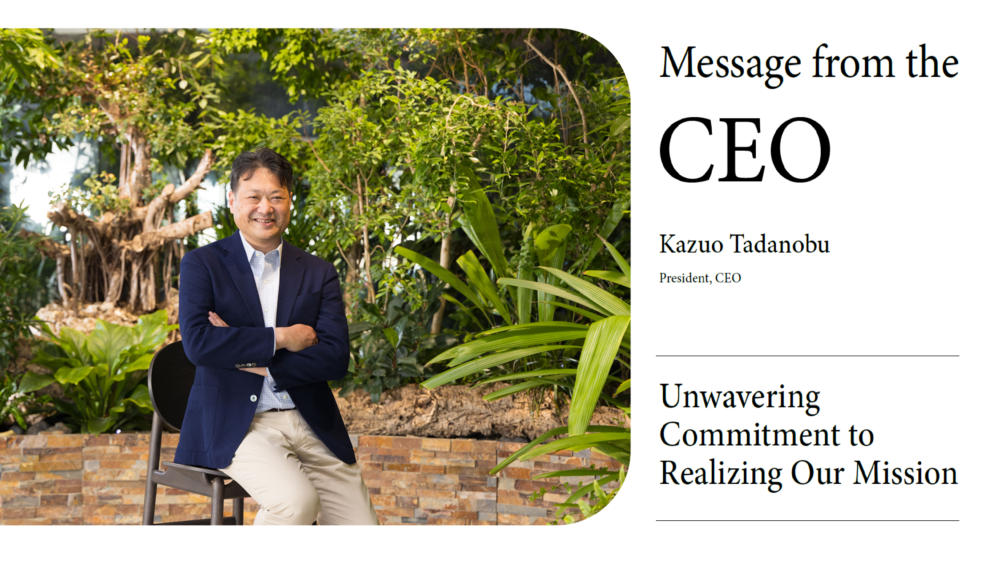 CEO message. Issei Tadanobu, President, Representative Director, and Chief Executive Officer (CEO),  expressing unwavering commitment to realizing the company’s mission.