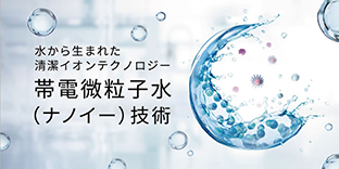 水から生まれた清潔イオンテクノロジー　帯電微粒子水（ナノイー）技術