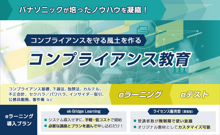 パナソニックのノウハウを凝縮 コンプライアンス違反のリスクをeラーニングで学べる コンプライアンス教育 下請法 独占禁止法 PL法 カルテル 不正会計 著作権 輸出管理 公務員贈賄 インサイダー取引 セクハラ パワハラ eラーニング2つの導入プラン ek-Bridge Learning システム導入せずに、手軽 低コストで開始 必要な講座とプランを選んで申し込むだけ ライセンス販売型（買取型） 受講者数が無制限で使い放題 オリジナル教材としてカスタマイズ可能