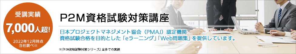 P2M資格試験対策講座 受講実績7,000人超 2022年12月時点 当社調べ 「P2M資格試験対策シリーズ」全体での実績 日本プロジェクトマネジメント協会（PMAJ）認定機関 資格試験合格を目的とした「eラーニング」「Web問題集」を提供しています。