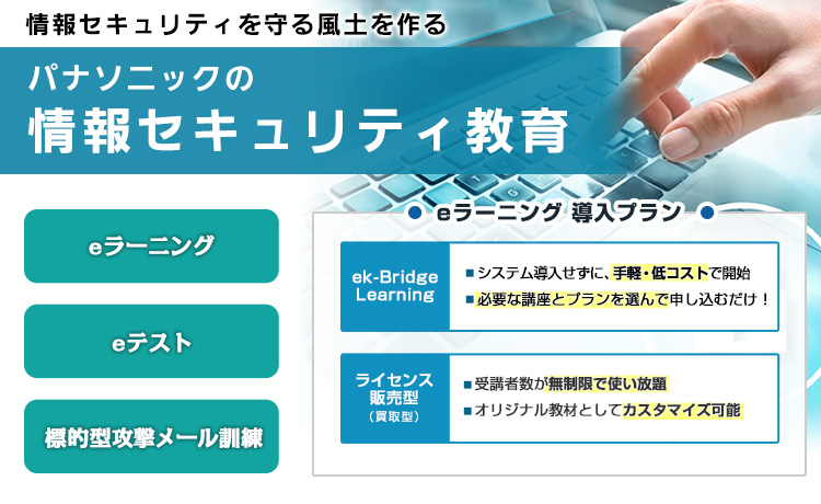 パナソニックの社員教育ノウハウを凝縮 情報セキュリティ教育 eラーニング 集合研修 ガイドブック eラーニング2つの導入プラン ek-Bridge Learning システム導入せずに、手軽 低コストで開始 必要な講座とプランを選んで申し込むだけ ライセンス販売型（買取型） 受講者数が無制限で使い放題 オリジナル教材としてカスタマイズ可能