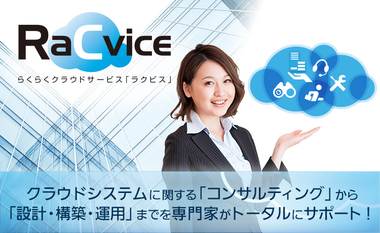 らくらくクラウドサービス「RaCvice」 ～クラウドシステムに関する「コンサルティング」から「設計・構築・運用」までを専門家がトータルにサポート～