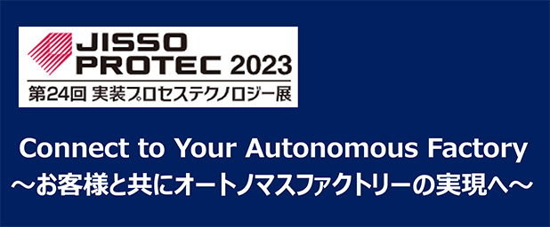 JISSO PROTEC2023 第24回 実装プロセステクノロジー展 Connect to Your Autonomous Factory～お客様と共にオートノマスファクトリーの実現へ～