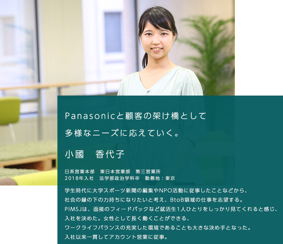 Panasonicと顧客の架け橋として多様なニーズに応えていく。 小國　香代子 日系営業本部　東日本営業部　第三営業所 2018年入社　法学部政治学科卒　勤務地：東京 学生時代に大学スポーツ新聞の編集やNPO活動に従事したことなどから、社会の縁の下の力持ちになりたいと考え、BtoB領域の仕事を志望する。 PIMSJは、面接のフィードバックなど就活生1人ひとりをしっかり見てくれると感じ、入社を決めた。 女性として長く働くことができる、ワークライフバランスの充実した環境であることも大きな決め手となった。 入社以来一貫してアカウント営業に従事。