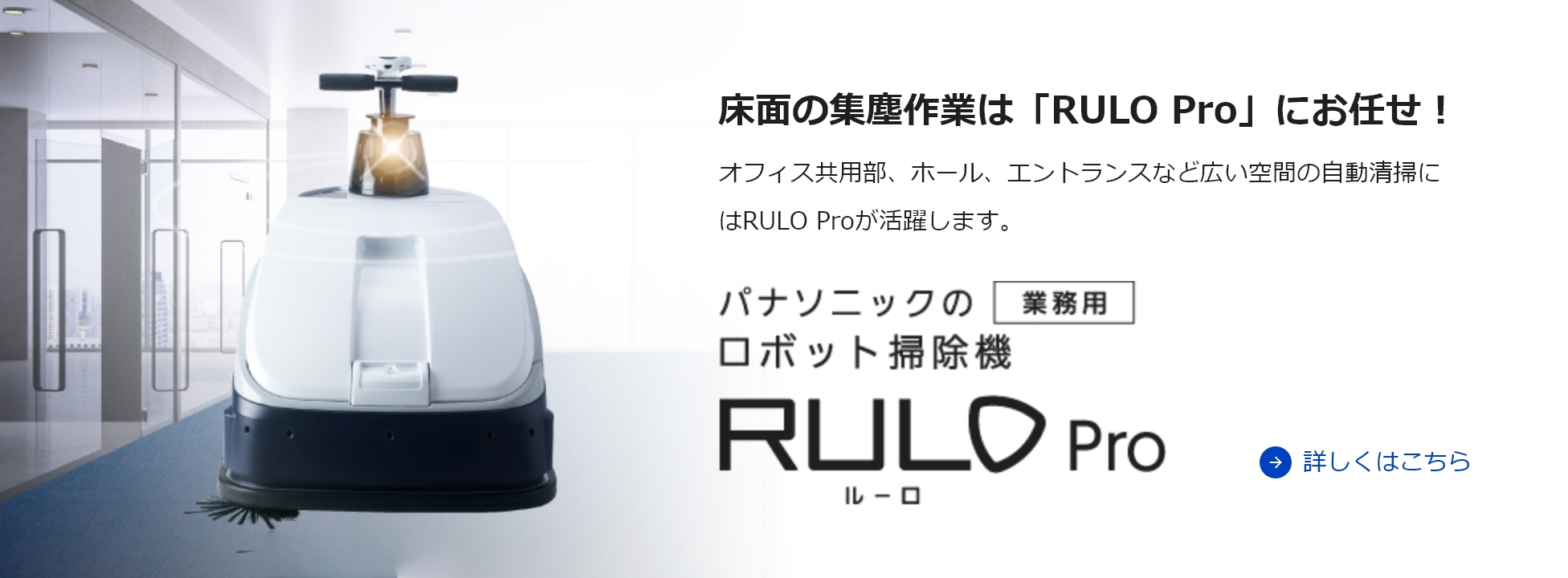 床面の集塵作業は「RULO Pro」にお任せ！ オフィス共用部、ホール、エントランスなど広い空間の自動清掃にはRULO Proが活躍します。詳しくはこちら