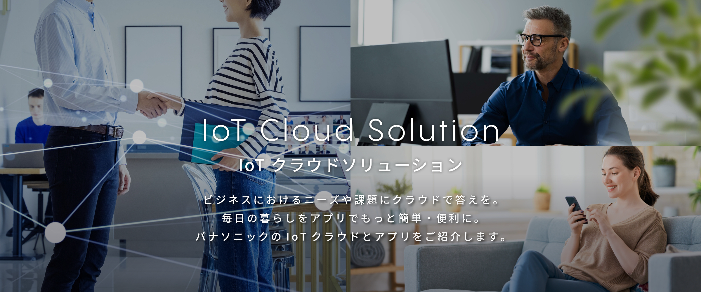 IoT Cloud Solution IoT クラウドソリューション ビジネスにおけるニーズや課題にクラウドで答えを。毎日の暮らしをアプリでもっと簡単・便利に。パナソニックのIoTクラウドとアプリをご紹介します。