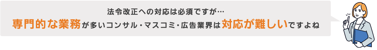 法令改正への対応は必須ですが… 専門的な業務が多いコンサル・マスコミ・広告業界は対応が難しいですよね