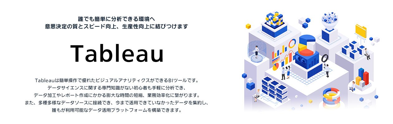 Tableau：誰でも簡単に分析できる環境へ意思決定の質とスピード向上、生産性向上に結びつけます（Tableauは簡単操作で優れたビジュアルアナリティクスができるBIツールです。データサイエンスに関する専門知識がない初心者も手軽に分析でき、データ加工やレポート作成にかかる膨大な時間の短縮、業務効率化に繋がります。また、多種多様なデータソースに接続でき、今まで活用できていなかったデータを集約し、誰もが利用能なデータ活用プラットフォームを構築できます。）