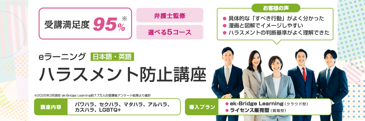 ハラスメント防止講座 eラーニング 日本語・英語 受講満足度95% （2025年3月現在 ek-Bridge Learning約7.7万人の受講後アンケート結果より集計） 弁護士監修 選べる5コース 講座内容 パワハラ、セクハラ、マタハラ、アルハラ、カスハラ、LGBTQ+ お客様の声 具体的な「すべき行動」がよく分かった 漫画と図解でイメージしやすい ハラスメントの判断基準がよく理解できた 導入プラン ek-Bridge Learning（クラウド型） ライセンス販売型（買取型）