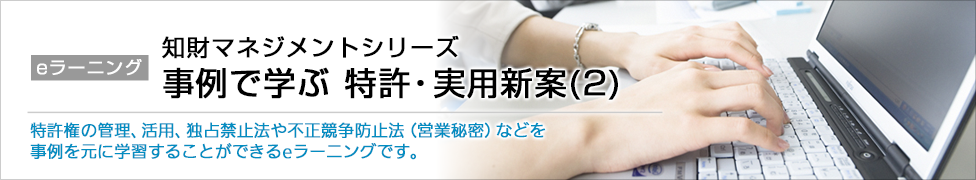 eラーニング 知財マネジメントシリーズ 事例で学ぶ 特許・実用新案(2) 特許権の管理、活用、独占禁止法や不正競争防止法（営業秘密）などを事例を元に学習することができるeラーニングです。