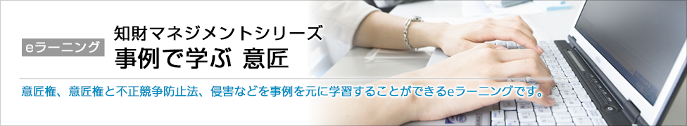 eラーニング 知財マネジメントシリーズ 事例で学ぶ 意匠 意匠権、意匠権と不正競争防止法、侵害などを事例を元に学習することができるeラーニングです。