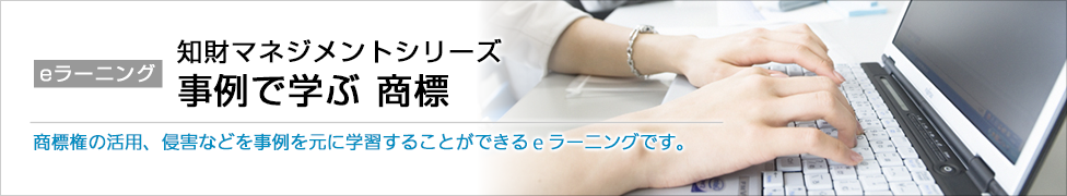 eラーニング 知財マネジメントシリーズ 事例で学ぶ 商標 商標権の活用、侵害などを事例を元に学習することができるeラーニングです。
