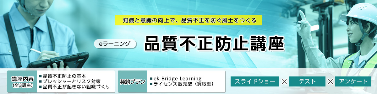 知識と意識の向上で、品質不正を防ぐ風土をつくる eラーニング   品質不正防止講座 講座内容（全3講座）品質不正防止の基本 プレッシャーとリスク対策 品質不正が起きない組織づくり 契約プラン ek-Bridge Learning ライセンス販売型（買取型） スライドショー×テスト×アンケート