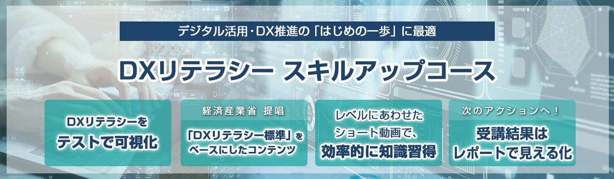 eラーニング DXリテラシー スキルアップコース デジタル活用・DX推進の「はじめの一歩」に最適 DXリテラシーをテストで可視化 経済産業省 提唱 「DXリテラシー標準」をベースにしたコンテンツ レベルにあわせたショート動画で、効率的に知識習得 受講結果はレポートで見える化 次のアクションへ！