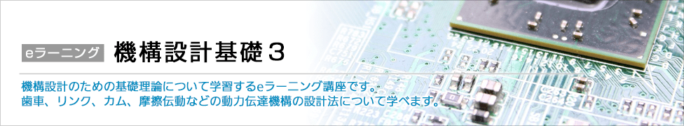 eラーニング 機構設計基礎3 機構設計のための基礎理論について学習するeラーニング講座です。歯車、リンク、カム、摩擦伝動などの動力伝達機構の設計法について学べます。