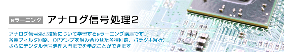 アナログ信号処理2 アナログ信号処理技術について学習するeラーニング講座です。各種フィルタ回路、OPアンプを組み合わせた各種回路、バラツキ解析、さらにデジタル信号処理入門までを学ぶことができます。
