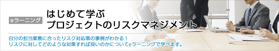 eラーニング はじめて学ぶプロジェクトのリスクマネジメント 自分の担当業務に合ったリスク対応策の事例がわかる！リスクに対してどのような対策すれば良いのかについてeラーニングで学べます。