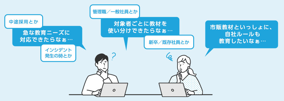 中途採用とかインシデント発生の時とか 急な教育ニーズに対応できたらなぁ 管理職・一般社員とか新卒／既存社員とか 対象者ごとに教材を使い分けできたらなぁ 市販教材といっしょに、自社ルールも教育したいなぁ