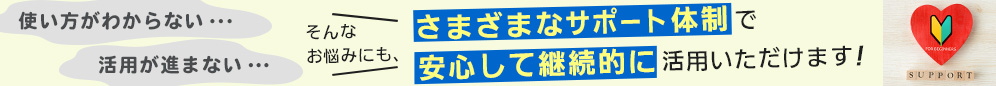 使い方がわからない・・・、活用が進まない・・・そんなお悩みにも、さまざまなサポート体制で安心して継続的に活用いただけます！