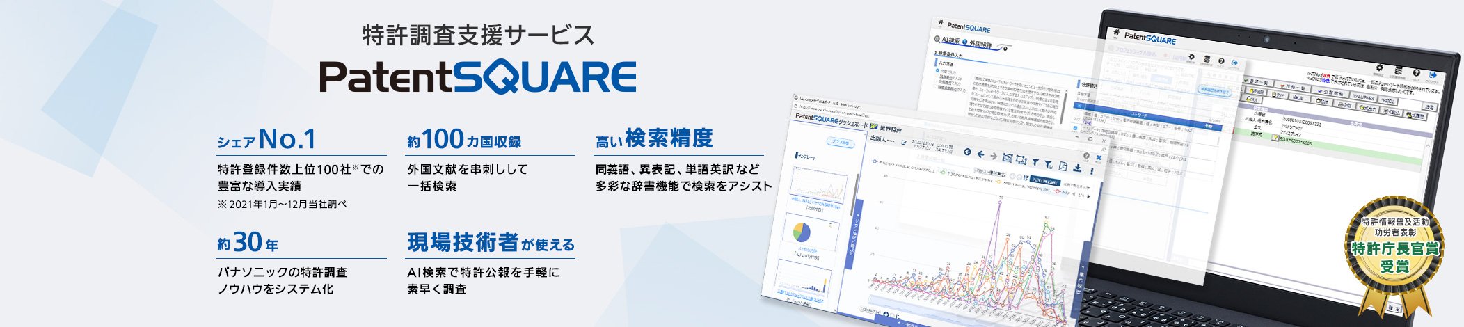 特許調査支援サービス「PatentSQUARE」 【シェアNo.1】特許登録件数上位100社での豊富な導入実績 ※ 2021年1月～12月当社調べ／【30年】パナソニックの特許調査ノウハウをシステム化／【約100ヵ国収録】外国文献を串刺しして一括検索／【高い検索精度】同義語、異表記、単語英訳など多彩な辞書機能で検索をアシスト／【現場技術者が使える】AI検索で特許公報を手軽に素早く調査 