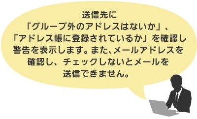送信先に「グループ外のアドレスはないか」、「アドレス帳に登録されているか」を確認し警告を表示します。 また、メールアドレスを確認し、チェックしないとメールを送信できません。