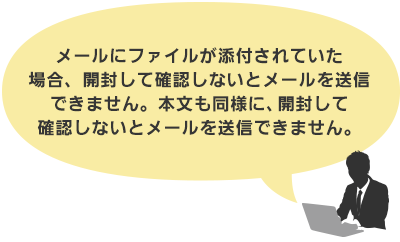 メールにファイルが添付されていた場合、 開封して確認しないとメールを送信できません。 本文も同様に、開封して確認しないとメールを送信できません。