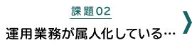 課題02：運用業務が属人化している・・・