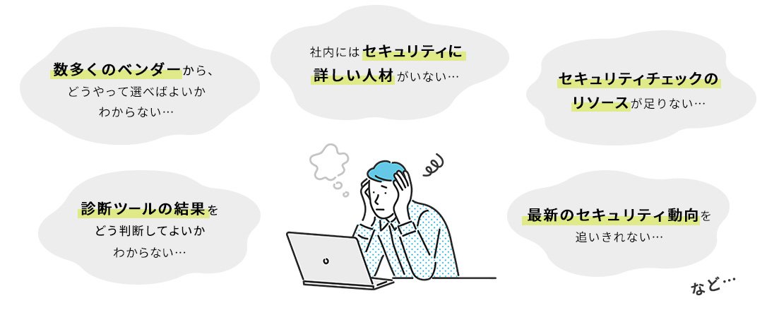 数多くのベンダーから、どうやって選べばよいかわからない…／診断ツールの結果をどう判断してよいかわからない…／社内にはセキュリティに詳しい人材がいない…／セキュリティチェックのリソースが足りない…／最新のセキュリティ動向を追いきれない…など