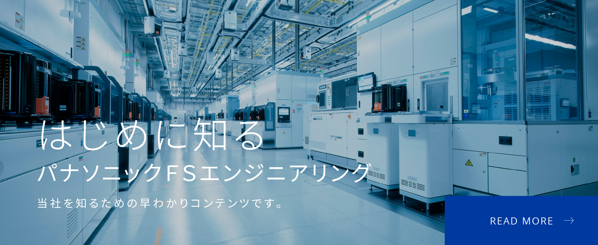 はじめに知るパナソニックＦＳエンジニアリング 当社を知るための早わかりコンテンツです。 READ MORE