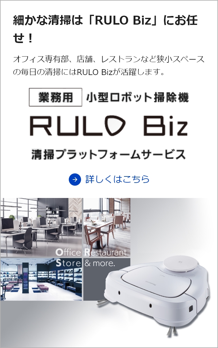 細かな清掃は「RULO Biz」にお任せ！ オフィス専有部、店舗、レストランなど狭小スペースの毎日の清掃にはRULO Bizが活躍します。詳しくはこちら