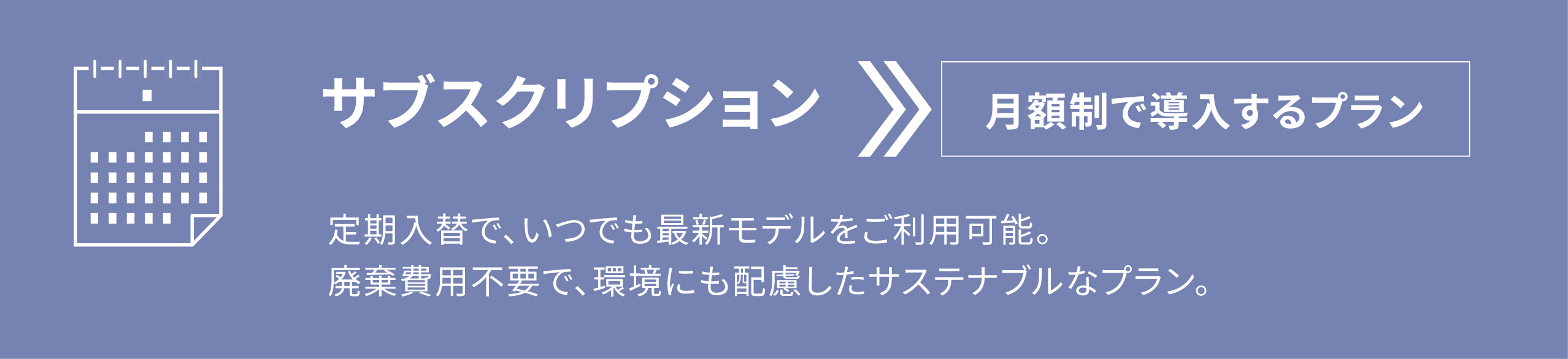 サブスクリプション　月額制で導入するプラン　定期入替で、いつでも最新モデルをご利用可能。 廃棄費用不要で、環境にも配慮したサステナブルなプラン。