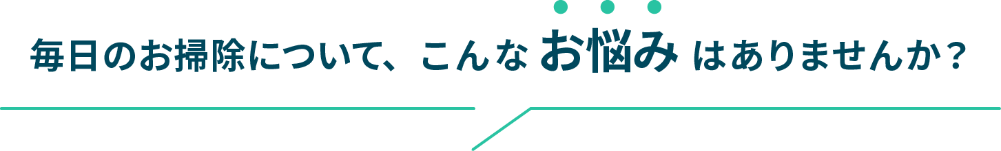 毎日のお掃除について、こんな お悩み はありませんか？