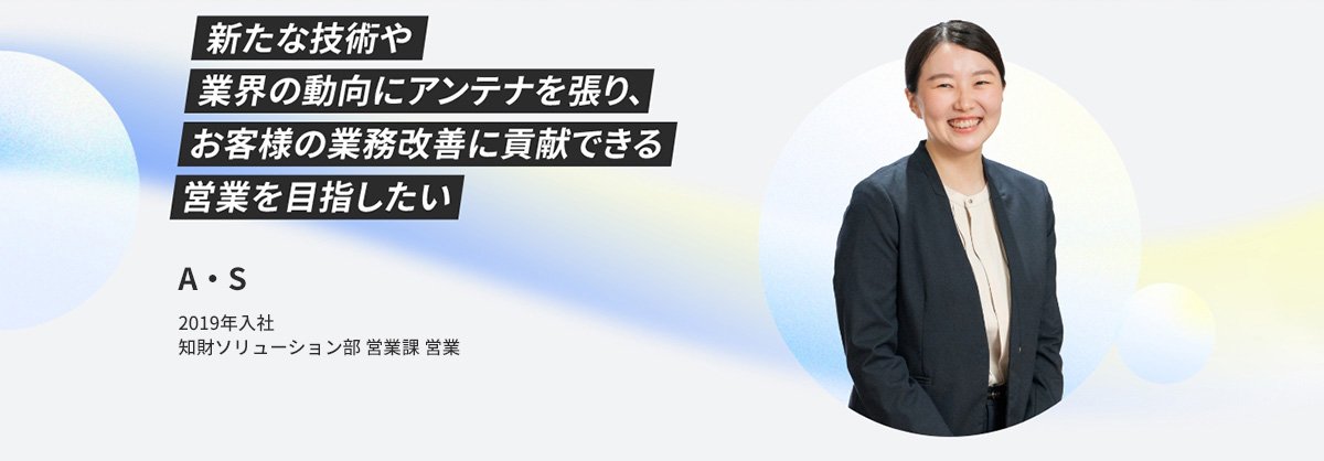A・S 2019年入社 知財ソリューション部 営業課 営業 新たな技術や業界の動向にアンテナを張り、お客様の業務改善に貢献できる営業を目指したい