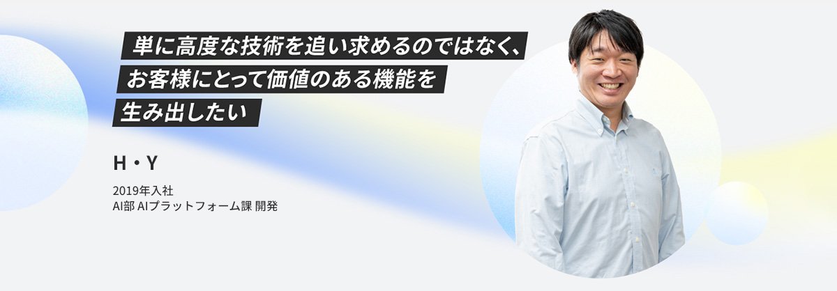 H・Y 2019年入社 AI部AIプラットフォーム課 開発 単に高度な技術を追い求めるのではなく、お客様にとって価値のある機能を生み出したい