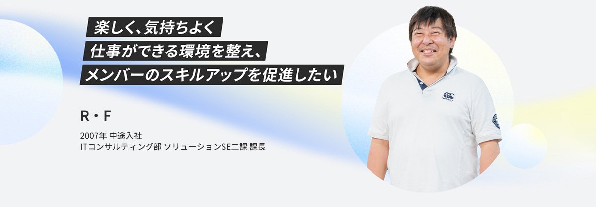 R・F 2007年 中途入社 ITコンサルティング部 ソリューションSE二課 課長 楽しく、気持ちよく仕事ができる環境を整え、メンバーのスキルアップを促進したい